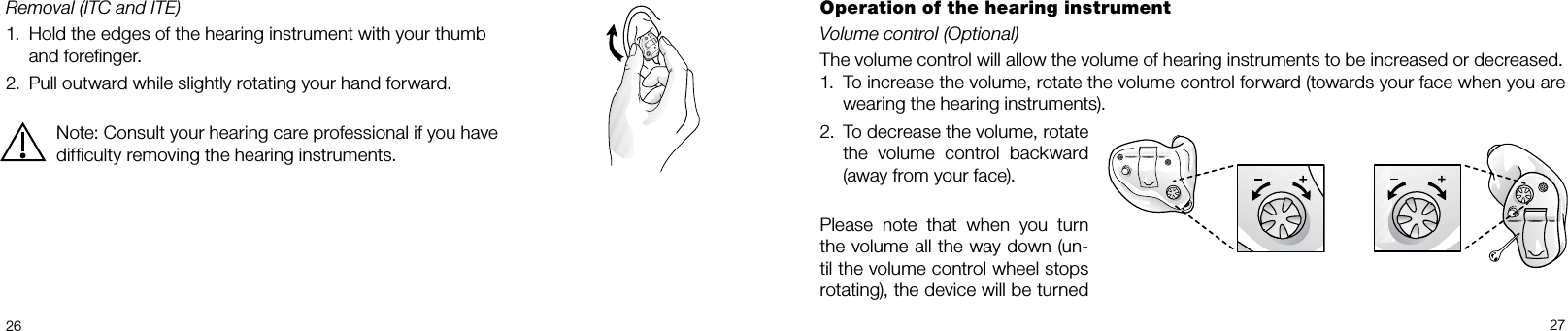  26 27Removal (ITC and ITE)1.  Hold the edges of the hearing instrument with your thumb    and foreﬁnger.2.  Pull outward while slightly rotating your hand forward.Note: Consult your hearing care professional if you have difﬁculty removing the hearing instruments.Operation of the hearing instrumentVolume control (Optional)The volume control will allow the volume of hearing instruments to be increased or decreased. 1.  To increase the volume, rotate the volume control forward (towards your face when you are wearing the hearing instruments).2.  To decrease the volume, rotate the volume control backward (away from your face).Please note that when you turn the volume all the way down (un-til the volume control wheel stops rotating), the device will be turned 