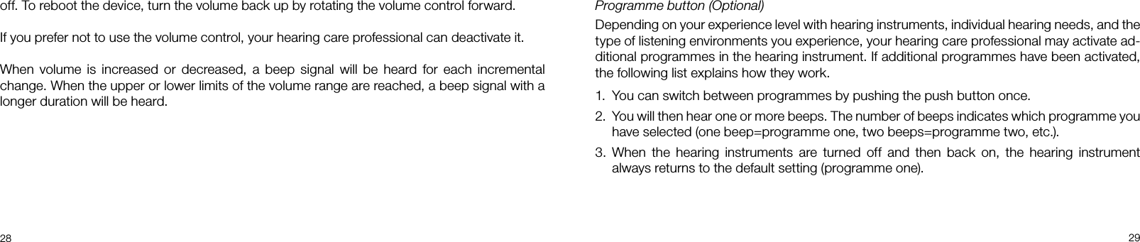 28 29Programme button (Optional)Depending on your experience level with hearing instruments, individual hearing needs, and the type of listening environments you experience, your hearing care professional may activate ad-ditional programmes in the hearing instrument. If additional programmes have been activated, the following list explains how they work.1.  You can switch between programmes by pushing the push button once.2.  You will then hear one or more beeps. The number of beeps indicates which programme you have selected (one beep=programme one, two beeps=programme two, etc.). 3.  When the hearing instruments are turned off and then back on, the hearing instrument always returns to the default setting (programme one).off. To reboot the device, turn the volume back up by rotating the volume control forward.If you prefer not to use the volume control, your hearing care professional can deactivate it.When volume is increased or decreased, a beep signal will be heard for each incremental change. When the upper or lower limits of the volume range are reached, a beep signal with a longer duration will be heard.
