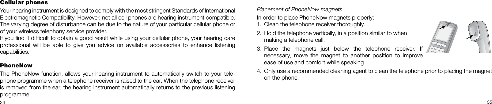 34 35Cellular phonesYour hearing instrument is designed to comply with the most stringent Standards of International  Electromagnetic Compatibility. However, not all cell phones are hearing instrument compatible. The varying degree of disturbance can be due to the nature of your particular cellular phone or of your wireless telephony service provider.If you ﬁnd it difﬁcult to obtain a good result while using your cellular phone, your hearing care professional will be able to give you advice on available accessories to enhance listening  capabilities.PhoneNowThe PhoneNow function, allows your hearing instrument to automatically switch to your tele-phone programme when a telephone receiver is raised to the ear. When the telephone receiver is removed from the ear, the hearing instrument automatically returns to the previous listening programme.Placement of PhoneNow magnetsIn order to place PhoneNow magnets properly:1.  Clean the telephone receiver thoroughly.2.  Hold the telephone vertically, in a position similar to when  making a telephone call.3.  Place the magnets just below the telephone receiver. If necessary, move the magnet to another position to improve ease of use and comfort while speaking. 4.  Only use a recommended cleaning agent to clean the telephone prior to placing the magnet on the phone.