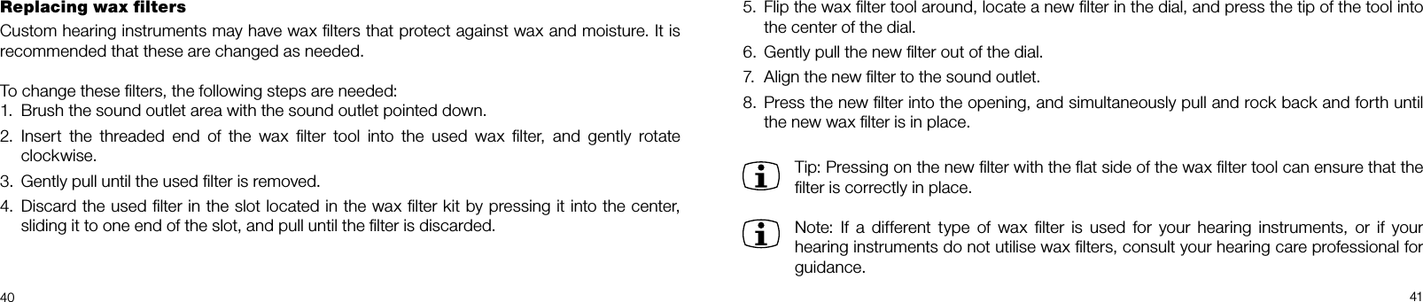 40 41Replacing wax ﬁltersCustom hearing instruments may have wax ﬁlters that protect against wax and moisture. It is recommended that these are changed as needed.To change these ﬁlters, the following steps are needed:1.  Brush the sound outlet area with the sound outlet pointed down.2.  Insert the threaded end of the wax ﬁlter tool into the used wax ﬁlter, and gently rotate clockwise.3.  Gently pull until the used ﬁlter is removed.4.  Discard the used ﬁlter in the slot located in the wax ﬁlter kit by pressing it into the center, sliding it to one end of the slot, and pull until the ﬁlter is discarded.5.  Flip the wax ﬁlter tool around, locate a new ﬁlter in the dial, and press the tip of the tool into the center of the dial.6.  Gently pull the new ﬁlter out of the dial.7.  Align the new ﬁlter to the sound outlet.8.  Press the new ﬁlter into the opening, and simultaneously pull and rock back and forth until the new wax ﬁlter is in place.  Tip: Pressing on the new ﬁlter with the ﬂat side of the wax ﬁlter tool can ensure that the ﬁlter is correctly in place. Note: If a different type of wax ﬁlter is used for your hearing instruments, or if your hearing instruments do not utilise wax ﬁlters, consult your hearing care professional for guidance.