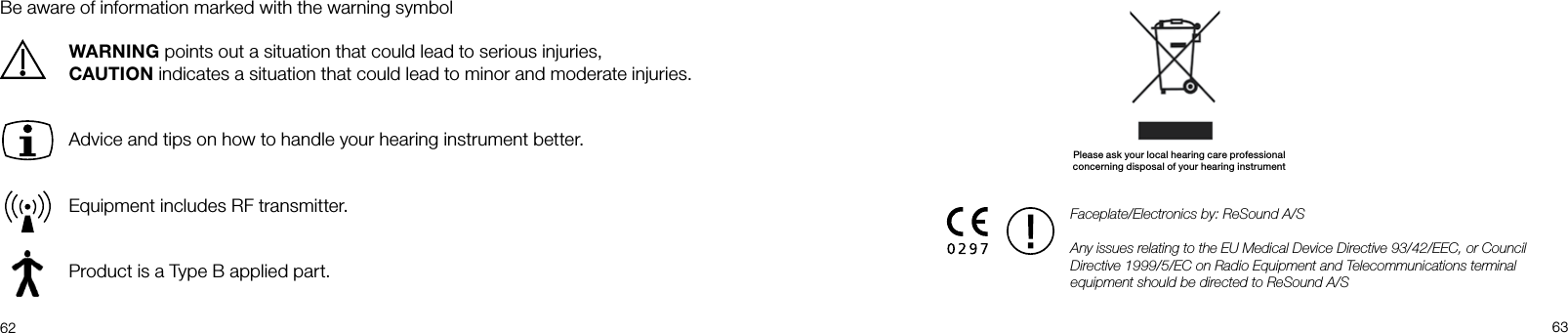  62 63Be aware of information marked with the warning symbolWARNING points out a situation that could lead to serious injuries, CAUTION indicates a situation that could lead to minor and moderate injuries.Advice and tips on how to handle your hearing instrument better.Equipment includes RF transmitter.Product is a Type B applied part.Faceplate/Electronics by: ReSound A/SAny issues relating to the EU Medical Device Directive 93/42/EEC, or Council Directive 1999/5/EC on Radio Equipment and Telecommunications terminal equipment should be directed to ReSound A/SPlease ask your local hearing care professionalconcerning disposal of your hearing instrument