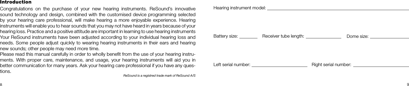 89IntroductionCongratulations on the purchase of your new hearing instruments. ReSound’s innovative  sound technology and design, combined with the customised device programming selected  by your hearing care professional, will make hearing a more enjoyable experience. Hearing  instruments will enable you to hear sounds that you may not have heard in years because of your  hearing loss. Practice and a positive attitude are important in learning to use hearing instruments   Your ReSound instruments have been adjusted according to your individual hearing loss and  needs. Some people adjust quickly to wearing hearing instruments in their ears and hearing new sounds; other people may need more time.Please read this manual carefully in order to wholly beneﬁt from the use of your hearing instru-ments. With proper care, maintenance, and usage, your hearing instruments will aid you in better communication for many years. Ask your hearing care professional if you have any ques-tions.ReSound is a registred trade mark of ReSound A/SHearing instrument model:Battery size: Receiver tube length: Dome size:Left serial number: Right serial number: