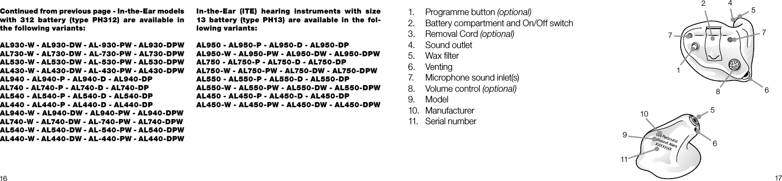 GN ReSoundReSound Alera XXXXXXX11109672481765516 17Continued from previous page - In-the-Ear models with 312 battery (type PH312) are available in the following variants:AL930-W - AL930-DW - AL-930-PW - AL930-DPWAL730-W - AL730-DW - AL-730-PW - AL730-DPWAL530-W - AL530-DW - AL-530-PW - AL530-DPWAL430-W - AL430-DW - AL-430-PW - AL430-DPW AL940 - AL940-P - AL940-D - AL940-DPAL740 - AL740-P - AL740-D - AL740-DPAL540 - AL540-P - AL540-D - AL540-DPAL440 - AL440-P - AL440-D - AL440-DPAL940-W - AL940-DW - AL940-PW - AL940-DPWAL740-W - AL740-DW - AL-740-PW - AL740-DPWAL540-W - AL540-DW - AL-540-PW - AL540-DPWAL440-W - AL440-DW - AL-440-PW - AL440-DPWIn-the-Ear (ITE) hearing instruments with size 13 battery (type PH13) are available in the fol-lowing variants:AL950 - AL950-P - AL950-D - AL950-DPAL950-W - AL950-PW - AL950-DW - AL950-DPWAL750 - AL750-P - AL750-D - AL750-DPAL750-W - AL750-PW - AL750-DW - AL750-DPWAL550 - AL550-P - AL550-D - AL550-DPAL550-W - AL550-PW - AL550-DW - AL550-DPWAL450 - AL450-P - AL450-D - AL450-DPAL450-W - AL450-PW - AL450-DW - AL450-DPW1.  Programme button (optional)2.  Battery compartment and On/Off switch3.  Removal Cord (optional)4.  Sound outlet5.  Wax ﬁlter6.  Venting7.  Microphone sound inlet(s)8.  Volume control (optional)9.  Model10.  Manufacturer11.  Serial number