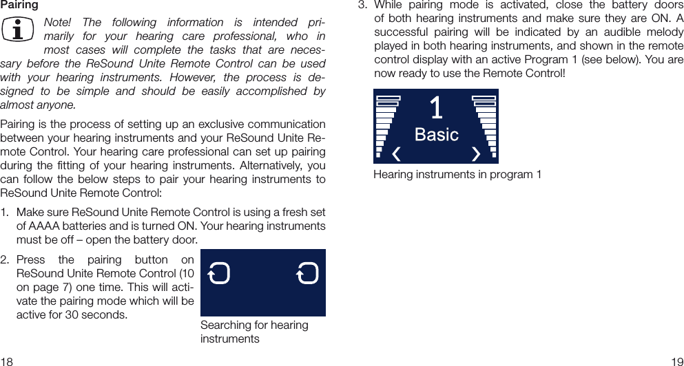 18193.  While  pairing  mode  is  activated,  close  the  battery  doors  of  both  hearing  instruments  and  make  sure  they  are  ON.  A successful  pairing  will  be  indicated  by  an  audible  melody played in both hearing instruments, and shown in the remote control display with an active Program 1 (see below). You are now ready to use the Remote Control!PairingNote!  The  following  information  is  intended  pri-marily  for  your  hearing  care  professional,  who  in most  cases  will  complete  the  tasks  that  are  neces-sary  before  the  ReSound  Unite  Remote  Control  can  be  used with  your  hearing  instruments.  However,  the  process  is  de-signed  to  be  simple  and  should  be  easily  accomplished  by  almost anyone.Pairing is the process of setting up an exclusive communication between your hearing instruments and your ReSound Unite Re-mote Control. Your hearing care professional can set up pairing during  the  ﬁtting  of  your  hearing  instruments.  Alternatively,  you can  follow  the  below  steps  to  pair  your  hearing  instruments  to ReSound Unite Remote Control:1.  Make sure ReSound Unite Remote Control is using a fresh set of AAAA batteries and is turned ON. Your hearing instruments must be off – open the battery door.2.  Press  the  pairing  button  on  ReSound Unite Remote Control (10 on page 7) one time. This will acti-vate the pairing mode which will be active for 30 seconds. Searching for hearing instrumentsHearing instruments in program 1