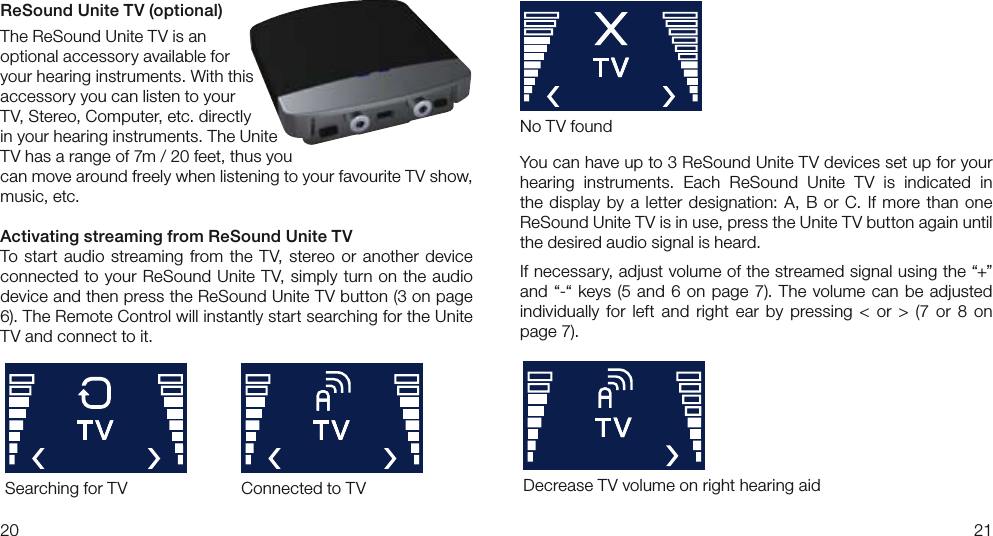 2021You can have up to 3 ReSound Unite TV devices set up for your hearing  instruments.  Each  ReSound  Unite  TV  is  indicated  in the  display  by  a  letter  designation: A,  B  or C. If  more  than  one  ReSound Unite TV is in use, press the Unite TV button again until the desired audio signal is heard.  If necessary, adjust volume of the streamed signal using the “+” and  “-“ keys  (5  and 6 on page 7). The  volume can  be adjusted individually  for  left  and  right  ear  by  pressing  &lt;  or  &gt;  (7  or  8  on page 7).ReSound Unite TV (optional)The ReSound Unite TV is an optional accessory available foryour hearing instruments. With this accessory you can listen to your TV, Stereo, Computer, etc. directly in your hearing instruments. The Unite TV has a range of 7m / 20 feet, thus you can move around freely when listening to your favourite TV show, music, etc. Activating streaming from ReSound Unite TVTo  start  audio  streaming  from  the  TV, stereo  or  another  device connected to your ReSound Unite TV, simply  turn on the audio device and then press the ReSound Unite TV button (3 on page 6). The Remote Control will instantly start searching for the Unite TV and connect to it.Searching for TVNo TV foundConnected to TV Decrease TV volume on right hearing aid