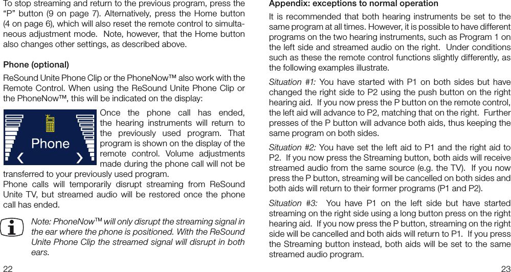 2223Appendix: exceptions to normal operationIt  is  recommended  that  both  hearing  instruments  be  set  to  the same program at all times. However, it is possible to have different  programs on the two hearing instruments, such as Program 1 on the left side and streamed audio on the right.  Under conditions such as these the remote control functions slightly differently, as the following examples illustrate.Situation  #1:  You  have  started  with  P1  on  both  sides  but  have changed the right side to P2 using the push button on the right hearing aid.  If you now press the P button on the remote control, the left aid will advance to P2, matching that on the right.  Further presses of the P button will advance both aids, thus keeping the same program on both sides.Situation #2: You have set the left aid to P1 and the right aid to P2.  If you now press the Streaming button, both aids will receive streamed audio from the same source (e.g. the TV).  If you now press the P button, streaming will be cancelled on both sides and both aids will return to their former programs (P1 and P2).Situation  #3:    You  have  P1  on  the  left  side  but  have  started streaming on the right side using a long button press on the right hearing aid.  If you now press the P button, streaming on the right side will be cancelled and both aids will return to P1.  If you press the Streaming button instead, both aids will be set to the same streamed audio program.To stop streaming and return to the previous program, press the “P”  button  (9  on  page  7). Alternatively,  press  the  Home  button  (4 on page 6), which will also reset the remote control to simulta-neous adjustment mode.  Note, however, that the Home button also changes other settings, as described above. Phone (optional)ReSound Unite Phone Clip or the PhoneNow™ also work with the Remote Control. When using  the ReSound Unite Phone  Clip  or the PhoneNow™, this will be indicated on the display:Once  the  phone  call  has  ended,  the  hearing  instruments  will  return  to the  previously  used  program.  That program is shown on the display of the remote  control.  Volume  adjustments made during the phone call will not be transferred to your previously used program. Phone  calls  will  temporarily  disrupt  streaming  from  ReSound Unite  TV,  but  streamed  audio  will  be  restored  once  the  phone call has ended.  Note: PhoneNowTM will only disrupt the streaming signal in the ear where the phone is positioned. With the ReSound Unite Phone Clip the streamed signal will disrupt in both ears.