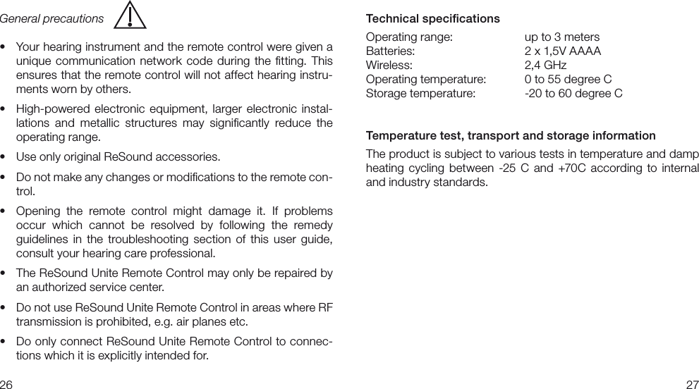 2627Technical speciﬁcationsOperating range:    up to 3 metersBatteries:    2 x 1,5V AAAAWireless:     2,4 GHz Operating temperature:   0 to 55 degree CStorage temperature:  -20 to 60 degree C Temperature test, transport and storage informationThe product is subject to various tests in temperature and damp heating  cycling  between  -25 C  and  +70C  according  to  internal and industry standards.General precautionst :PVSIFBSJOHJOTUSVNFOUBOEUIFSFNPUFDPOUSPMXFSFHJWFOBunique  communication  network  code  during  the  ﬁtting.  This ensures that the remote control will not affect hearing instru-ments worn by others.t )JHIQPXFSFE FMFDUSPOJDFRVJQNFOUMBSHFSFMFDUSPOJDJOTUBM-lations  and  metallic  structures  may  signiﬁcantly  reduce  the operating range. t 6TFPOMZPSJHJOBM3F4PVOEBDDFTTPSJFTt %POPUNBLFBOZDIBOHFTPSNPEJmDBUJPOTUPUIFSFNPUFDPO-trol.t 0QFOJOH UIF SFNPUF DPOUSPMNJHIUEBNBHFJU*GQSPCMFNT occur  which  cannot  be  resolved  by  following  the  remedy guidelines  in  the  troubleshooting  section  of  this  user  guide, consult your hearing care professional.t 5IF3F4PVOE6OJUF3FNPUF$POUSPMNBZPOMZCFSFQBJSFECZan authorized service center.t %POPUVTF3F4PVOE6OJUF3FNPUF$POUSPMJOBSFBTXIFSF3&apos;transmission is prohibited, e.g. air planes etc.t %PPOMZDPOOFDU3F4PVOE6OJUF3FNPUF$POUSPMUPDPOOFD-tions which it is explicitly intended for. 
