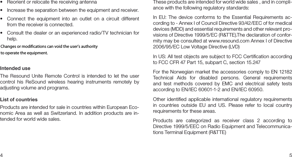 45These products are intended for world wide sales , and in compli-ance with the following regulatory standards:In  EU: The  device  conforms  to  the  Essential  Requirements  ac-cording to - Annex I of Council Directive 93/42/EEC of for medical  devices (MDD) and essential requirements and other relevant pro-visions of Directive 1999/5/EC (R&amp;TTE).The declaration of confor-mity may be consulted at www.resound.com Annex I of Directive  2006/95/EC Low Voltage Directive (LVD) In US: All test objects are subject to FCC Certiﬁcation according to FCC CFR 47 Part 15, subpart C, section 15.247For the Norwegian market the accessories comply to EN 12182 Technical  Aids  for  disabled  persons.  General  requirements and  test  methods  covered  by  EMC  and  electrical  safety  tests  according to EN/IEC 60601-1-2 and EN/IEC 60950.Other  identiﬁed  applicable  international  regulatory  requirements in  countries  outside  EU  and  US.  Please  refer  to  local  country  requirements for these areas.Products  are  categorized  as  receiver  class  2  according  to  Directive 1999/5/EEC on Radio Equipment and Telecommunica-tions Terminal Equipment (R&amp;TTE)t 3FPSJFOUPSSFMPDBUFUIFSFDFJWJOHBOUFOOBt *ODSFBTFUIFTFQBSBUJPOCFUXFFOUIFFRVJQNFOUBOESFDFJWFSt $POOFDU UIFFRVJQNFOUJOUPBOPVUMFUPOBDJSDVJUEJGGFSFOUfrom the receiver is connected.t $POTVMUUIFEFBMFSPSBOFYQFSJFODFESBEJP57UFDIOJDJBOGPShelp.NOTE: All tests have been performed at a FCC listed lab (DELTA, Venlighedsvej 4, Hørsholm, Denmark)Intended useThe  Resound  Unite  Remote  Control  is  intended  to  let  the  user control  his  ReSound  wireless  hearing  instruments  remotely  by adjusting volume and programs.List of countriesProducts are intended for sale in countries within European Eco-nomic  Area  as well  as Switzerland.  In  addition  products  are  in-tended for world wide sales.Changes or modifications can void the user’s authority to operate the equipment. 