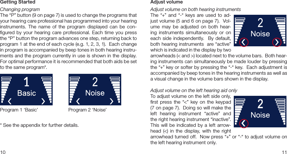 1011Adjust volumeAdjust volume on both hearing instrumentsThe  “+”  and  “-“ keys  are  used  to  ad-just volume (5 and 6 on page 7).  Vol-ume  may  be  adjusted  on  both  hear-ing  instruments  simultaneously  or  on each  side  independently.   By  default, both hearing instruments  are “active” which is indicated in the display by two arrowheads (&lt; and &gt;) located next to the volume bars.  Both hear-ing instruments can simultaneously be made louder by pressing the “+” key or softer by pressing the “-“ key.  Each adjustment is accompanied by beep tones in the hearing instruments as well as a visual change in the volume bars shown in the display.Adjust volume on the left hearing aid onlyTo adjust volume on the left side only, ﬁrst  press  the  “&lt;”  key  on  the  keypad (7 on page 7).  Doing so will make the left  hearing  instrument  “active”  and the right hearing instrument “inactive”.  This  will  be indicated  by  a  left  arrow-head  (&lt;)  in  the  display,  with  the  right arrowhead turned off.  Now press “+” or “-“ to adjust volume on the left hearing instrument only.Getting StartedChanging programThe “P” button (9 on page 7) is used to change the programs that your hearing care professional has programmed into your hearing instruments.  The  name  of  the  program  displayed  can  be  con-ﬁgured  by your  hearing  care professional. Each  time  you press the “P” button the program advances one step, returning back to program 1 at the end of each cycle (e.g. 1, 2, 3, 1).  Each change in program is accompanied by beep tones in both hearing instru-ments and the program currently in use is shown in the display.  For optimal performance it is recommended that both aids be set to the same program*.* See the appendix for further details.Program 1 ‘Basic’ Program 2 ‘Noise’