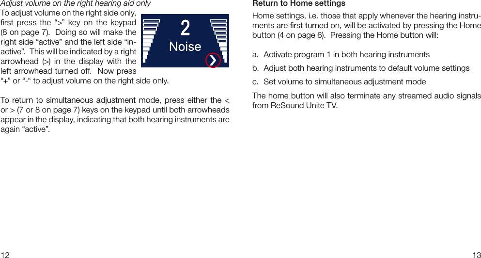 1213Return to Home settingsHome settings, i.e. those that apply whenever the hearing instru-ments are ﬁrst turned on, will be activated by pressing the Home button (4 on page 6).  Pressing the Home button will:a.  Activate program 1 in both hearing instrumentsb.  Adjust both hearing instruments to default volume settingsc. Set volume to simultaneous adjustment modeThe home button will also terminate any streamed audio signals from ReSound Unite TV.Adjust volume on the right hearing aid onlyTo adjust volume on the right side only, ﬁrst  press  the  “&gt;”  key  on  the  keypad (8 on page 7).  Doing so will make the right side “active” and the left side “in-active”.  This will be indicated by a right arrowhead  (&gt;)  in  the  display  with  the left arrowhead turned off.  Now press “+” or “-“ to adjust volume on the right side only.To  return  to simultaneous adjustment  mode,  press  either  the &lt; or &gt; (7 or 8 on page 7) keys on the keypad until both arrowheads appear in the display, indicating that both hearing instruments are again “active”. 