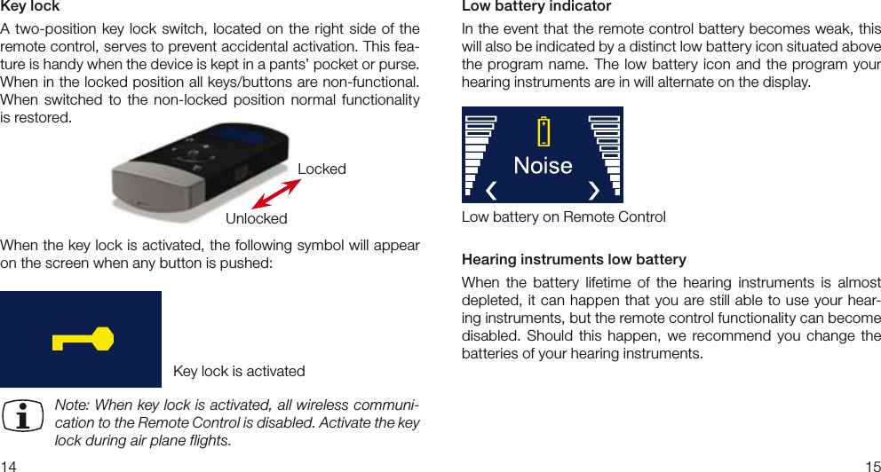 1415Key lockA two-position key  lock switch, located  on  the  right  side  of  the remote control, serves to prevent accidental activation. This fea-ture is handy when the device is kept in a pants’ pocket or purse.  When in the locked position all keys/buttons are non-functional.  When  switched  to  the  non-locked  position  normal  functionality is restored.When the key lock is activated, the following symbol will appear on the screen when any button is pushed:Note: When key lock is activated, all wireless communi-cation to the Remote Control is disabled. Activate the key lock during air plane flights.LockedUnlockedKey lock is activatedLow battery indicatorIn the event that the remote control battery becomes weak, this will also be indicated by a distinct low battery icon situated above the program name. The  low  battery icon and  the  program your hearing instruments are in will alternate on the display.Hearing instruments low batteryWhen  the  battery  lifetime  of  the  hearing  instruments  is  almost depleted, it can happen that you are still able to use your hear-ing instruments, but the remote control functionality can become disabled.  Should  this  happen,  we  recommend  you  change  the batteries of your hearing instruments.Low battery on Remote Control