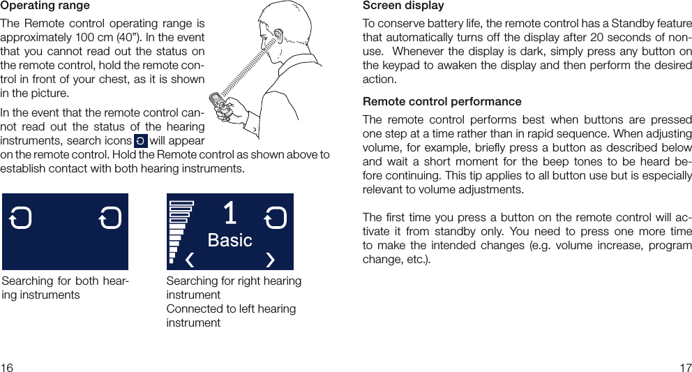 1617Screen displayTo conserve battery life, the remote control has a Standby feature that automatically turns off the display after 20 seconds of non-use.  Whenever the display is dark, simply press any button on the keypad to awaken the display and then perform the desired action.Remote control performanceThe  remote  control  performs  best  when  buttons  are  pressed one step at a time rather than in rapid sequence. When adjusting  volume, for  example, brieﬂy press a  button as described  below and  wait  a  short  moment  for  the  beep  tones  to  be  heard  be-fore continuing. This tip applies to all button use but is especially  relevant to volume adjustments.The ﬁrst time  you  press a  button on the  remote control  will ac-tivate  it  from  standby  only.  You  need  to  press  one  more  time to  make  the  intended  changes  (e.g.  volume  increase,  program change, etc.).Operating rangeThe  Remote  control  operating  range  is approximately 100 cm (40”). In the event that  you  cannot  read  out  the  status  on the remote control, hold the remote con-trol in front of your chest, as it is shown in the picture.In the event that the remote control can-not  read  out  the  status  of  the  hearing  instruments, search icons     will appear on the remote control. Hold the Remote control as shown above to  establish contact with both hearing instruments.Searching for  both hear-ing instrumentsSearching for right hearing instrumentConnected to left hearing instrument