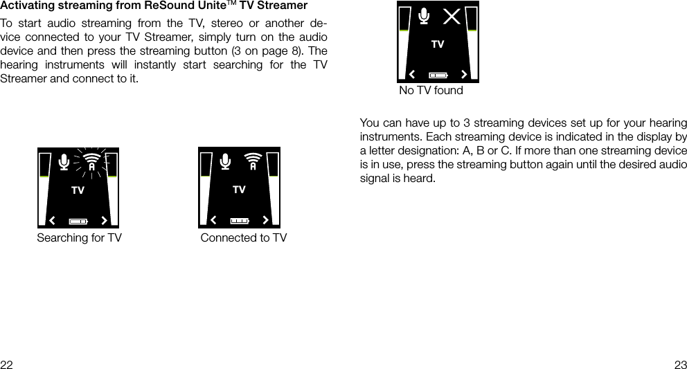 TVTVTV22 23Searching for TV Connected to TVYou can have up to 3 streaming devices set up for your hearing instruments. Each streaming device is indicated in the display by a letter designation: A, B or C. If more than one streaming device is in use, press the streaming button again until the desired audio signal is heard.No TV foundActivating streaming from ReSound UniteTM TV StreamerTo start audio streaming from the TV, stereo or another de-vice connected to your TV Streamer, simply turn on the audio device and then press the streaming button (3 on page 8). The  hearing instruments will instantly start searching for the TV Streamer and connect to it.