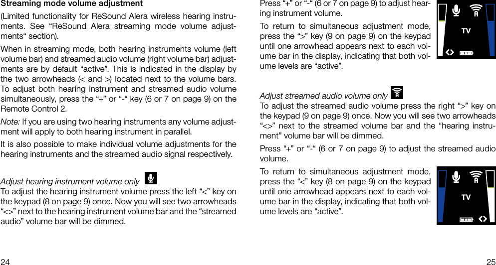 TVTV24 25Streaming mode volume adjustment(Limited functionality for ReSound Alera wireless hearing instru-ments. See “ReSound Alera streaming mode volume adjust-ments“ section).When in streaming mode, both hearing instruments volume (left volume bar) and streamed audio volume (right volume bar) adjust-ments are by default “active”. This is indicated in the display by the two arrowheads (&lt; and &gt;) located next to the volume bars. To adjust both hearing instrument and streamed audio volume simultaneously, press the “+” or “-“ key (6 or 7 on page 9) on the Remote Control 2.Note: If you are using two hearing instruments any volume adjust-ment will apply to both hearing instrument in parallel. It is also possible to make individual volume adjustments for the hearing instruments and the streamed audio signal respectively. Adjust hearing instrument volume only TVTo adjust the hearing instrument volume press the left “&lt;” key on the keypad (8 on page 9) once. Now you will see two arrowheads “&lt;&gt;” next to the hearing instrument volume bar and the “streamed audio” volume bar will be dimmed.Press “+” or “-“ (6 or 7 on page 9) to adjust hear-ing instrument volume.To return to simultaneous adjustment mode, press the “&gt;” key (9 on page 9) on the keypad until one arrowhead appears next to each vol-ume bar in the display, indicating that both vol-ume levels are “active”.Adjust streamed audio volume onlyTVTo adjust the streamed audio volume press the right “&gt;” key on the keypad (9 on page 9) once. Now you will see two arrowheads “&lt;&gt;” next to the streamed volume bar and the “hearing instru-ment” volume bar will be dimmed.Press “+” or “-“ (6 or 7 on page 9) to adjust the streamed audio volume.To return to simultaneous adjustment mode, press the “&lt;” key (8 on page 9) on the keypad until one arrowhead appears next to each vol-ume bar in the display, indicating that both vol-ume levels are “active”.