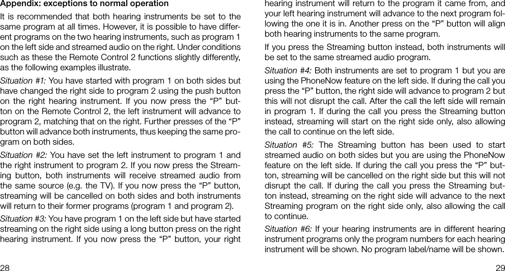 28 29Appendix: exceptions to normal operationIt is recommended that both hearing instruments be set to the same program at all times. However, it is possible to have differ-ent programs on the two hearing instruments, such as program 1 on the left side and streamed audio on the right. Under conditions such as these the Remote Control 2 functions slightly differently, as the following examples illustrate.Situation #1: You have started with program 1 on both sides but have changed the right side to program 2 using the push button on the right hearing instrument. If you now press the “P” but-ton on the Remote Control 2, the left instrument will advance to program 2, matching that on the right. Further presses of the “P” button will advance both instruments, thus keeping the same pro-gram on both sides.Situation #2: You have set the left instrument to program 1 and the right instrument to program 2. If you now press the Stream-ing button, both instruments will receive streamed audio from the same source (e.g. the TV). If you now press the “P” button, streaming will be cancelled on both sides and both instruments will return to their former programs (program 1 and program 2).Situation #3: You have program 1 on the left side but have started streaming on the right side using a long button press on the right hearing instrument. If you now press the “P” button, your right hearing instrument will return to the program it came from, and your left hearing instrument will advance to the next program fol-lowing the one it is in. Another press on the “P” button will align both hearing instruments to the same program.If you press the Streaming button instead, both instruments will be set to the same streamed audio program.Situation #4: Both instruments are set to program 1 but you are using the PhoneNow feature on the left side. If during the call you press the “P” button, the right side will advance to program 2 but this will not disrupt the call. After the call the left side will remain in program 1. If during the call you press the Streaming button instead, streaming will start on the right side only, also allowing the call to continue on the left side.Situation #5: The Streaming button has been used to start streamed audio on both sides but you are using the PhoneNow feature on the left side. If during the call you press the “P” but-ton, streaming will be cancelled on the right side but this will not disrupt the call. If during the call you press the Streaming but-ton instead, streaming on the right side will advance to the next Streaming program on the right side only, also allowing the call to continue.Situation #6: If your hearing instruments are in different hearing instrument programs only the program numbers for each hearing instrument will be shown. No program label/name will be shown.