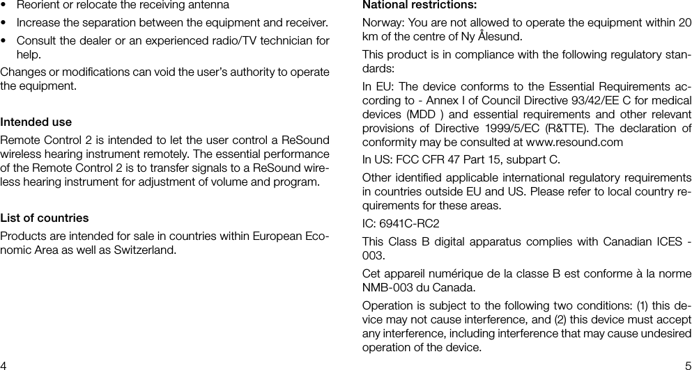 4 5National restrictions:Norway: You are not allowed to operate the equipment within 20 km of the centre of Ny Ålesund.This product is in compliance with the following regulatory stan-dards:In EU: The device conforms to the Essential Requirements ac-cording to - Annex I of Council Directive 93/42/EE C for medical devices (MDD ) and essential requirements and other relevant provisions of Directive 1999/5/EC (R&amp;TTE). The declaration of conformity may be consulted at www.resound.comIn US: FCC CFR 47 Part 15, subpart C.Other identiﬁed applicable international regulatory requirements in countries outside EU and US. Please refer to local country re-quirements for these areas.IC: 6941C-RC2This Class B digital apparatus complies with Canadian ICES - 003.Cet appareil numérique de la classe B est conforme à la norme NMB-003 du Canada.Operation is subject to the following two conditions: (1) this de-vice may not cause interference, and (2) this device must accept any interference, including interference that may cause undesired operation of the device.•  Reorient or relocate the receiving antenna•  Increase the separation between the equipment and receiver. •  Consult the dealer or an experienced radio/TV technician for help.Changes or modiﬁcations can void the user’s authority to operate the equipment.Intended useRemote Control 2 is intended to let the user control a ReSound wireless hearing instrument remotely. The essential performance of the Remote Control 2 is to transfer signals to a ReSound wire-less hearing instrument for adjustment of volume and program. List of countriesProducts are intended for sale in countries within European Eco-nomic Area as well as Switzerland. 