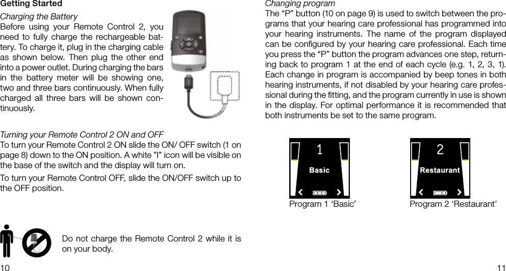 Basic Restaurant10 11Getting StartedCharging the BatteryBefore using your Remote Control 2, you need to fully charge the rechargeable bat-tery. To charge it, plug in the charging cable as shown below. Then plug the other end into a power outlet. During charging the bars in the battery meter will be showing one, two and three bars continuously. When fully charged all three bars will be shown con-tinuously.Turning your Remote Control 2 ON and OFFTo turn your Remote Control 2 ON slide the ON/ OFF switch (1 on page 8) down to the ON position. A white ”I” icon will be visible on the base of the switch and the display will turn on.To turn your Remote Control OFF, slide the ON/OFF switch up to the OFF position.Program 1 ‘Basic’ Program 2 ‘Restaurant’Changing programThe “P” button (10 on page 9) is used to switch between the pro-grams that your hearing care professional has programmed into your hearing instruments. The name of the program displayed can be conﬁgured by your hearing care professional. Each time you press the “P” button the program advances one step, return-ing back to program 1 at the end of each cycle (e.g. 1, 2, 3, 1).  Each change in program is accompanied by beep tones in both hearing instruments, if not disabled by your hearing care profes-sional during the ﬁtting, and the program currently in use is shown in the display. For optimal performance it is recommended that both instruments be set to the same program.Do not charge the Remote Control 2 while it is on your body.