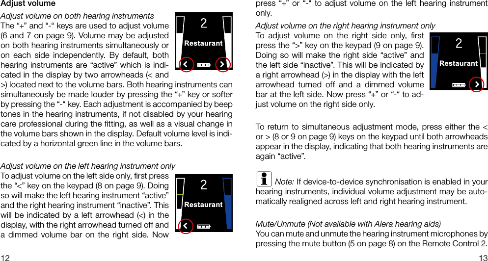 RestaurantRestaurantRestaurant12 13Adjust volumeAdjust volume on both hearing instrumentsThe “+” and “-“ keys are used to adjust volume (6 and 7 on page 9). Volume may be adjusted on both hearing instruments simultaneously or on each side independently. By default, both hearing instruments are “active” which is indi-cated in the display by two arrowheads (&lt; and &gt;) located next to the volume bars. Both hearing instruments can simultaneously be made louder by pressing the “+” key or softer by pressing the “-“ key. Each adjustment is accompanied by beep tones in the hearing instruments, if not disabled by your hearing care professional during the ﬁtting, as well as a visual change in the volume bars shown in the display. Default volume level is indi-cated by a horizontal green line in the volume bars.Adjust volume on the left hearing instrument onlyTo adjust volume on the left side only, ﬁrst press the “&lt;” key on the keypad (8 on page 9). Doing so will make the left hearing instrument “active” and the right hearing instrument “inactive”. This will be indicated by a left arrowhead (&lt;) in the display, with the right arrowhead turned off and a dimmed volume bar on the right side. Now press “+” or “-“ to adjust volume on the left hearing instrument only.Adjust volume on the right hearing instrument onlyTo adjust volume on the right side only, ﬁrst press the “&gt;” key on the keypad (9 on page 9). Doing so will make the right side “active” and the left side “inactive”. This will be indicated by a right arrowhead (&gt;) in the display with the left arrowhead turned off and a dimmed volume bar at the left side. Now press “+” or “-“ to ad-just volume on the right side only.To return to simultaneous adjustment mode, press either the &lt; or &gt; (8 or 9 on page 9) keys on the keypad until both arrowheads appear in the display, indicating that both hearing instruments are again “active”. i Note: If device-to-device synchronisation is enabled in your hearing instruments, individual volume adjustment may be auto-matically realigned across left and right hearing instrument.Mute/Unmute (Not available with Alera hearing aids)You can mute and unmute the hearing instrument microphones by pressing the mute button (5 on page 8) on the Remote Control 2. 