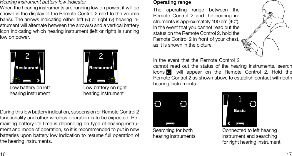 RestaurantRestaurantBasic16 17Low battery on left hearing instrumentLow battery on right hearing instrumentDuring this low battery indication, suspension of Remote Control 2 functionality and other wireless operation is to be expected. Re-maining battery life time is depending on type of hearing instru-ment and mode of operation, so it is recommended to put in new batteries upon battery low indication to resume full operation of the hearing instruments. Hearing instrument battery low indicatorWhen the hearing instruments are running low on power, it will be shown in the display of the Remote Control 2 next to the volume bar(s). The arrows indicating either left (&lt;) or right (&gt;) hearing in-strument will alternate between the arrow(s) and a vertical battery icon indicating which hearing instrument (left or right) is running low on power. Operating rangeThe operating range between the  Remote Control 2 and the hearing in-struments is approximately 100 cm (40”). In the event that you cannot read out the status on the Remote Control 2, hold the Remote Control 2 in front of your chest, as it is shown in the picture.In the event that the Remote Control 2 cannot read out the status of the hearing instruments, search icons  will appear on the Remote Control 2. Hold the  Remote Control 2 as shown above to establish contact with both hearing instruments.Searching for both hearing instrumentsConnected to left hearing instrument and searching for right hearing instrument
