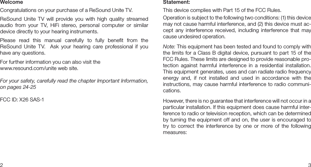 23Statement:This device complies with Part 15 of the FCC Rules.Operation is subject to the following two conditions: (1) this device may not cause harmful interference, and (2) this device must ac-cept  any  interference  received,  including  interference  that  may cause undesired operation.Note: This equipment has been tested and found to comply with the limits for a Class B digital device, pursuant to part 15 of the FCC Rules. These limits are designed to provide reasonable pro-tection  against  harmful  interference  in  a  residential  installation. This equipment generates, uses and can radiate radio frequency  energy  and,  if  not  installed  and  used  in  accordance  with  the  instructions, may cause harmful interference to radio  communi-cations.However, there is no guarantee that interference will not occur in a particular installation. If this equipment does cause harmful inter-ference to radio or television reception, which can be determined by turning the equipment off and on, the user is encouraged to try  to  correct  the  interference  by  one  or  more  of  the  following measures:WelcomeCongratulations on your purchase of a ReSound Unite TV.ReSound  Unite  TV  will  provide  you  with  high  quality  streamed  audio  from  your  TV,  HiFi  stereo,  personal  computer  or  similar  device directly to your hearing instruments. Please  read  this  manual  carefully  to  fully  beneﬁt  from  the  ReSound  Unite  TV.    Ask  your  hearing  care  professional  if  you  have any questions.For further information you can also visit the www.resound.com/unite web site.For your safety, carefully read the chapter Important Information, on pages 24-25FCC ID: X26 SAS-1