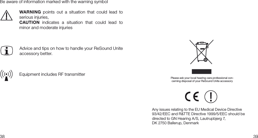 3839Be aware of information marked with the warning symbol  WARNING  points  out  a  situation  that  could  lead  to    serious injuries,  CAUTION  indicates  a  situation  that  could  lead  to    minor and moderate injuries  Advice and tips on how to handle your ReSound Unite accessory better. Equipment includes RF transmitterAny issues relating to the EU Medical Device Directive 93/42/EEC and R&amp;TTE Directive 1999/5/EEC should be directed to GN Hearing A/S, Lautrupbjerg 7, DK 2750 Ballerup, Denmark Please ask your local hearing care professional con-cerning disposal of your ReSound Unite accessory