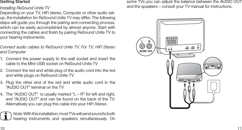 1011some TVs you can adjust the balance between the AUDIO OUT  and the speakers – consult your TV manual for instructions.Getting StartedInstalling ReSound Unite TVDepending on your TV, HiFi stereo, Computer or other audio set-up, the installation for ReSound Unite TV may differ. The following steps will guide you through the pairing and connecting process, which can be easily accomplished by almost anyone. Start with connecting the cables and ﬁnish by pairing ReSound Unite TV to your hearing instruments. Connect audio cables to ReSound Unite TV. For TV, HiFi Stereo and Computer1.  Connect  the  power  supply  to the  wall  socket  and  insert the cable to the Mini-USB socket on ReSound Unite TV2.  Connect the red and white plug of the audio cord into the red and white plugs on ReSound Unite TV3.  Plug  the  other  end  of  the  red  and  white  audio  cord  in  the  ”AUDIO OUT” terminal on the TV4.  The ”AUDIO OUT”  is usually marked ”L – R” for left and right, and  ”AUDIO OUT” and can  be found on the back of the TV. Alternatively you can plug this cable into your HiFi Stereo. Note: With this installation, most TVs will send sound to both  hearing  instruments  and  speakers  simultaneously.  On 