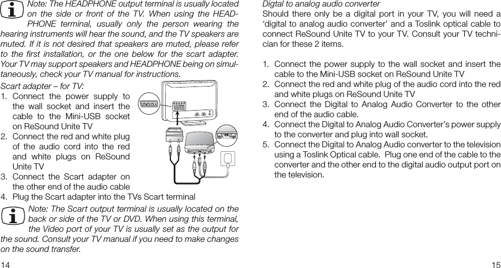 1415Digtal to analog audio converterShould  there  only  be  a  digital  port  in  your  TV,  you  will  need  a ‘digital to analog audio converter’ and a Toslink optical cable to connect ReSound Unite TV to your TV. Consult your TV techni-cian for these 2 items.1.  Connect  the  power  supply  to the  wall  socket  and  insert the cable to the Mini-USB socket on ReSound Unite TV2.  Connect the red and white plug of the audio cord into the red and white plugs on ReSound Unite TV3.  Connect  the  Digital  to  Analog  Audio  Converter  to  the  other end of the audio cable.4.   Connect the Digital to Analog Audio Converter’s power supply to the converter and plug into wall socket.  5.   Connect the Digital to Analog Audio converter to the television using a Toslink Optical cable.  Plug one end of the cable to the converter and the other end to the digital audio output port on the television.Note: The HEADPHONE output terminal is usually located on  the  side  or  front  of  the  TV.  When  using  the  HEAD-PHONE  terminal,  usually  only  the  person  wearing  the hearing instruments will hear the sound, and the TV speakers are muted. If it is not desired that speakers are muted, please refer  to  the  first  installation,  or  the  one  below  for  the  scart  adapter.  Your TV may support speakers and HEADPHONE being on simul-taneously, check your TV manual for instructions. Scart adapter – for TV:1.  Connect  the  power  supply  to the  wall  socket  and  insert  the cable  to  the  Mini-USB  socket on ReSound Unite TV2.  Connect the red and white plug of  the  audio  cord  into  the  red and  white  plugs  on  ReSound Unite TV3.  Connect  the  Scart  adapter  on  the other end of the audio cable4.  Plug the Scart adapter into the TVs Scart terminalNote: The Scart output terminal is usually located on the back or side of the TV or DVD. When using this terminal, the Video port of your TV is usually set as the output for the sound. Consult your TV manual if you need to make changes on the sound transfer.