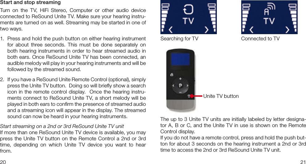 2021The up to 3 Unite TV units are initially labeled by letter designa-tor A, B or C, and the Unite TV in use is shown on the Remote Control display.If you do not have a remote control, press and hold the push but-ton for about 3 seconds on the hearing instrument a 2nd or 3rd time to access the 2nd or 3rd ReSound Unite TV unit.Start and stop streamingTurn  on  the  TV,  HiFi  Stereo,  Computer  or  other  audio  device  connected to ReSound Unite TV. Make sure your hearing instru-ments are turned on as well. Streaming may be started in one of two ways. 1.  Press and hold the push button on either hearing instrument for  about  three  seconds.  This  must  be  done  separately  on both hearing instruments in order to hear streamed audio in both ears. Once ReSound Unite TV has been connected, an audible melody will play in your hearing instruments and will be followed by the streamed sound. 2.  If you have a ReSound Unite Remote Control (optional), simply press the Unite TV button.  Doing so will brieﬂy show a search icon in the remote control display.  Once the hearing instru-ments connect to ReSound Unite TV, a short melody will be played in both ears to conﬁrm the presence of streamed audio and a streaming icon will appear in the display. The streamed sound can now be heard in your hearing instruments.  Start streaming on a 2nd or 3rd ReSound Unite TV unitIf more than one ReSound Unite TV device is available, you may press the Unite TV button on the Remote Control a 2nd or 3rd time,  depending  on  which  Unite  TV  device  you  want  to  hear from. Connected to TVUnite TV buttonSearching for TV