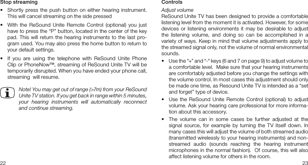2223ControlsAdjust volumeReSound Unite TV has been designed to provide a comfortable listening level from the moment it is activated. However, for some devices  or listening environments it may be desirable  to adjust the  listening  volume,  and  doing  so  can  be  accomplished  in  a variety of ways. Keep in mind that volume adjustments apply to the streamed signal only, not the volume of normal environmental sounds.• Usethe“+”and“-“keys(6and7onpage9)toadjustvolumetoa comfortable level.  Make sure that your hearing instruments are comfortably adjusted before you change the settings with the volume control. In most cases this adjustment should only bemadeonetime,asResoundUniteTVisintendedasa“setand forget” type of device. • Use the ReSound Unite Remote Control (optional) to adjustvolume. Ask your hearing care professional for more informa-tion about this accessory.• The volume can in some cases be further adjusted at thesignal source, for  example  by turning the TV itself  down.  In many cases this will adjust the volume of both streamed audio  (transmitted wirelessly to your hearing instruments) and non-streamed  audio  (sounds  reaching  the  hearing  instrument  microphones in the normal fashion).  Of course, this will also affect listening volume for others in the room.Stop streaming• Shortly press the push button on either hearing instrument.This will cancel streaming on the side pressed• With the ReSound Unite Remote Control (optional) you justhavetopressthe“P”button,locatedinthecenterofthekeypad. This will return the hearing instruments to the last pro-gram used. You may also press the home button to return to your default settings.• If you are using the telephone with ReSound Unite PhoneClip or PhoneNow™, streaming of ReSound Unite TV will be temporarily disrupted. When you have ended your phone call, streaming  will resume.Note! You may get out of range (&gt;7m) from your ReSound Unite TV station. If you get back in range within 5 minutes,  your  hearing  instruments  will  automatically  reconnect and continue streaming. 