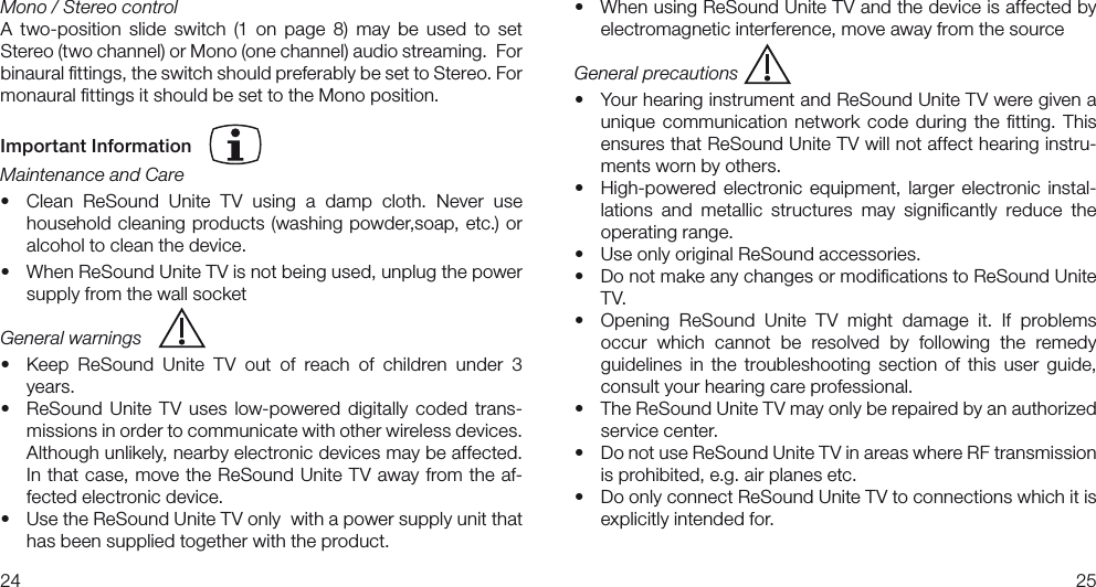 2425• WhenusingReSoundUniteTVandthedeviceisaffectedbyelectromagnetic interference, move away from the sourceGeneral precautions• YourhearinginstrumentandReSoundUniteTVweregivenaunique communication  network code during  the ﬁtting. This ensures that ReSound Unite TV will not affect hearing instru-ments worn by others.• High-powered electronic equipment, larger electronic instal-lations  and  metallic  structures  may  signiﬁcantly  reduce  the operating range. • UseonlyoriginalReSoundaccessories.• DonotmakeanychangesormodicationstoReSoundUniteTV.• Opening ReSound Unite TV might damage it. If problems occur  which  cannot  be  resolved  by  following  the  remedy guidelines  in  the  troubleshooting  section  of  this  user  guide, consult your hearing care professional.• TheReSoundUniteTVmayonlyberepairedbyanauthorizedservice center.• DonotuseReSoundUniteTVinareaswhereRFtransmissionis prohibited, e.g. air planes etc.• DoonlyconnectReSoundUniteTVtoconnectionswhichitisexplicitly intended for.Mono / Stereo controlA  two-position  slide  switch  (1 on  page  8)  may  be  used  to  set Stereo (two channel) or Mono (one channel) audio streaming.  For binaural ﬁttings, the switch should preferably be set to Stereo. For monaural ﬁttings it should be set to the Mono position.Important InformationMaintenance and Care• Clean ReSound Unite TV using a damp cloth. Never usehousehold cleaning products (washing powder,soap, etc.) or alcohol to clean the device.• WhenReSoundUniteTVisnotbeingused,unplugthepowersupply from the wall socketGeneral warnings• Keep ReSound Unite TV out of reach of children under 3years.• ReSound Unite TV uses low-powered digitally coded trans-missions in order to communicate with other wireless devices. Although unlikely, nearby electronic devices may be affected. In that case, move the ReSound Unite TV away from the af-fected electronic device.• UsetheReSoundUniteTVonlywithapowersupplyunitthathas been supplied together with the product.  