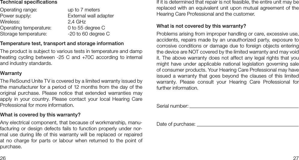 2627Technical speciﬁcationsOperating range:     up to 7 metersPower supply:     External wall adapterWireless:      2,4 GHz Operating temperature:   0 to 55 degree CStorage temperature:  -20 to 60 degree CTemperature test, transport and storage informationThe product is subject to various tests in temperature and damp heating cycling between -25 C and +70C according to internaland industry standards.WarrantyThe ReSound Unite TV is covered by a limited warranty issued by the manufacturer for a period of 12 months from the day of the original  purchase.  Please  notice  that  extended  warranties  may apply  in  your  country.  Please  contact  your  local  Hearing  Care Professional for more information.What is covered by this warranty?Any electrical component, that because of workmanship, manu-facturing or design defects fails to function properly under nor-mal use during life of this warranty will be replaced or repaired at no  charge  for  parts or  labour when returned to  the  point  of purchase.If it is determined that repair is not feasible, the entire unit may be replaced with an equivalent unit upon mutual agreement of the Hearing Care Professional and the customer.What is not covered by this warranty?Problems arising from improper handling or care, excessive use, accidents, repairs made by an unauthorized party, exposure to corrosive conditions or damage due to foreign objects entering the device are NOT covered by the limited warranty and may void it. The above warranty does not affect any legal rights that you might  have  under  applicable  national  legislation  governing  sale of consumer products. Your Hearing Care Professional may have issued a  warranty that  goes beyond the  clauses of  this limited  warranty.  Please  consult  your  Hearing  Care  Professional  for  further information.Serial number:Date of purchase: