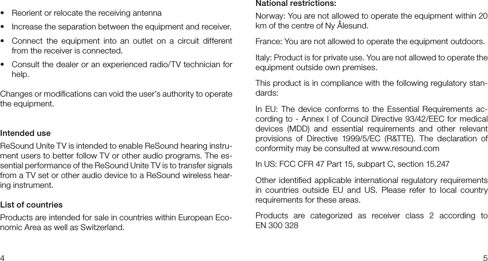 45National restrictions:Norway: You are not allowed to operate the equipment within 20 km of the centre of Ny Ålesund.France: You are not allowed to operate the equipment outdoors.Italy: Product is for private use. You are not allowed to operate the equipment outside own premises.This product is in compliance with the following regulatory stan-dards:In EU: The device  conforms  to the  Essential  Requirements ac-cording to - Annex I of Council Directive 93/42/EEC for medical devices  (MDD)  and  essential  requirements  and  other  relevant  provisions  of  Directive  1999/5/EC  (R&amp;TTE).  The  declaration  of conformity may be consulted at www.resound.com In US: FCC CFR 47 Part 15, subpart C, section 15.247Other identiﬁed applicable international regulatory requirements in  countries  outside  EU  and  US.  Please  refer  to  local  country  requirements for these areas.Products  are  categorized  as  receiver  class  2  according  to  EN 300 328• Reorientorrelocatethereceivingantenna• Increasetheseparationbetweentheequipmentandreceiver.• Connect the equipment into an outlet on a circuit differentfrom the receiver is connected.• Consultthedealeroranexperiencedradio/TVtechnicianforhelp.Changes or modiﬁcations can void the user’s authority to operate the equipment.Intended useReSound Unite TV is intended to enable ReSound hearing instru-ment users to better follow TV or other audio programs. The es-sential performance of the ReSound Unite TV is to transfer signals from a TV set or other audio device to a ReSound wireless hear-ing instrument. List of countriesProducts are intended for sale in countries within European Eco-nomic Area as well as Switzerland. 
