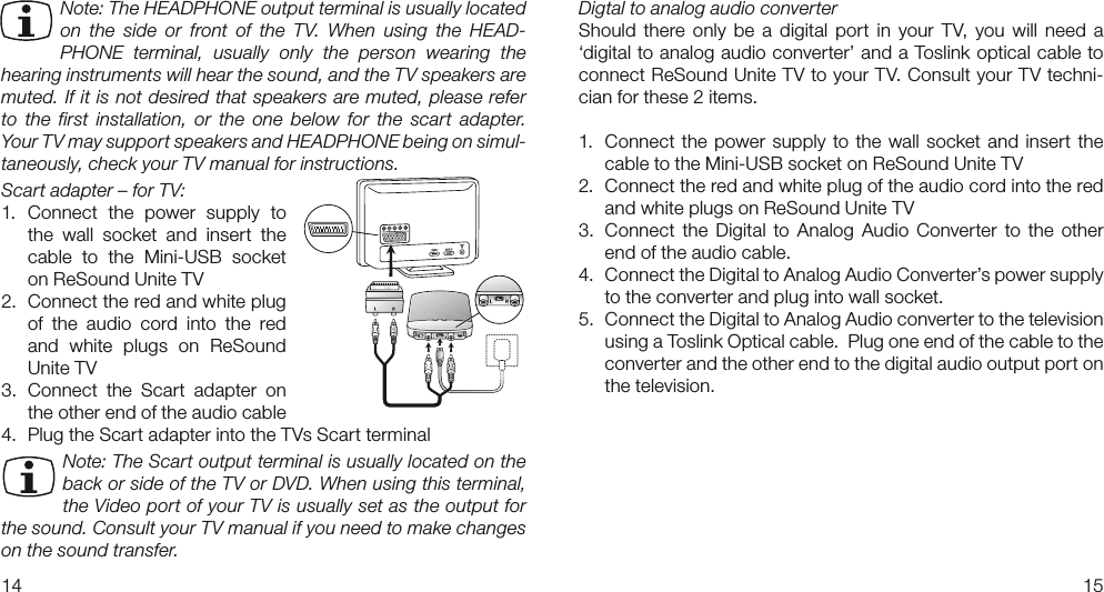 1415Digtal to analog audio converterShould there  only  be  a digital  port  in  your  TV, you  will  need  a ‘digital to analog audio converter’ and a Toslink optical cable to connect ReSound Unite TV to your TV. Consult your TV techni-cian for these 2 items.1.  Connect the power supply to the wall socket and insert the cable to the Mini-USB socket on ReSound Unite TV2.  Connect the red and white plug of the audio cord into the red and white plugs on ReSound Unite TV3.  Connect  the  Digital to  Analog  Audio  Converter  to the  other end of the audio cable.4.   Connect the Digital to Analog Audio Converter’s power supply to the converter and plug into wall socket.  5.   Connect the Digital to Analog Audio converter to the television using a Toslink Optical cable.  Plug one end of the cable to the converter and the other end to the digital audio output port on the television.Note: The HEADPHONE output terminal is usually located on  the  side  or  front  of  the  TV.  When  using  the  HEAD-PHONE  terminal,  usually  only  the  person  wearing  the hearing instruments will hear the sound, and the TV speakers are muted. If it is not desired that speakers are muted, please refer  to  the  first  installation,  or  the  one  below  for  the  scart  adapter.  Your TV may support speakers and HEADPHONE being on simul-taneously, check your TV manual for instructions. Scart adapter – for TV:1.  Connect  the  power  supply  to the  wall  socket  and  insert  the cable  to  the  Mini-USB  socket on ReSound Unite TV2.  Connect the red and white plug of  the  audio  cord  into  the  red and  white  plugs  on  ReSound Unite TV3.  Connect  the  Scart  adapter  on  the other end of the audio cable4.  Plug the Scart adapter into the TVs Scart terminalNote: The Scart output terminal is usually located on the back or side of the TV or DVD. When using this terminal, the Video port of your TV is usually set as the output for the sound. Consult your TV manual if you need to make changes on the sound transfer.