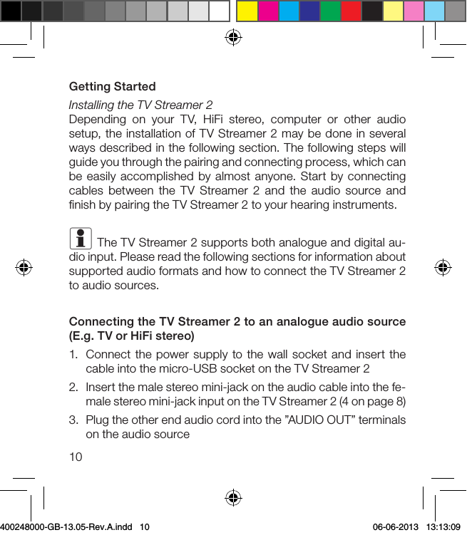 10Getting StartedInstalling the TV Streamer 2Depending on your TV, HiFi stereo, computer or other audio setup, the installation of TV Streamer 2 may be done in several ways described in the following section. The following steps will guide you through the pairing and connecting process, which can be easily accomplished by almost anyone. Start by connecting cables between the TV Streamer 2 and the audio source and ﬁnish by pairing the TV Streamer 2 to your hearing instruments. i The TV Streamer 2 supports both analogue and digital au-dio input. Please read the following sections for information about supported audio formats and how to connect the TV Streamer 2 to audio sources. Connecting the TV Streamer 2 to an analogue audio source (E.g. TV or HiFi stereo)1.  Connect the power supply to the wall socket and insert the cable into the micro-USB socket on the TV Streamer 22.  Insert the male stereo mini-jack on the audio cable into the fe-male stereo mini-jack input on the TV Streamer 2 (4 on page 8)3.  Plug the other end audio cord into the ”AUDIO OUT” terminals on the audio source400248000-GB-13.05-Rev.A.indd   10 06-06-2013   13:13:09
