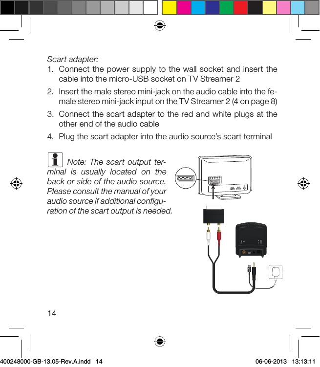 14Scart adapter:1.  Connect the power supply to the wall socket and insert the cable into the micro-USB socket on TV Streamer 22.  Insert the male stereo mini-jack on the audio cable into the fe-male stereo mini-jack input on the TV Streamer 2 (4 on page 8)3.  Connect the scart adapter to the red and white plugs at the other end of the audio cable4.  Plug the scart adapter into the audio source’s scart terminali Note: The scart output ter-minal is usually located on the back or side of the audio source. Please consult the manual of your audio source if additional configu-ration of the scart output is needed.400248000-GB-13.05-Rev.A.indd   14 06-06-2013   13:13:11