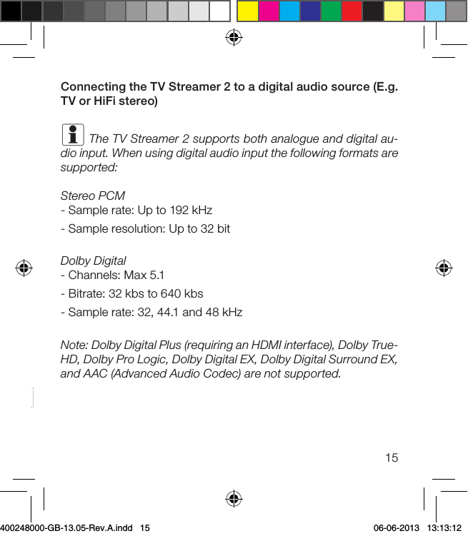 15Connecting the TV Streamer 2 to a digital audio source (E.g. TV or HiFi stereo)i The TV Streamer 2 supports both analogue and digital au-dio input. When using digital audio input the following formats are supported:Stereo PCM- Sample rate: Up to 192 kHz- Sample resolution: Up to 32 bitDolby Digital- Channels: Max 5.1- Bitrate: 32 kbs to 640 kbs- Sample rate: 32, 44.1 and 48 kHzNote: Dolby Digital Plus (requiring an HDMI interface), Dolby True-HD, Dolby Pro Logic, Dolby Digital EX, Dolby Digital Surround EX, and AAC (Advanced Audio Codec) are not supported. 400248000-GB-13.05-Rev.A.indd   15 06-06-2013   13:13:12