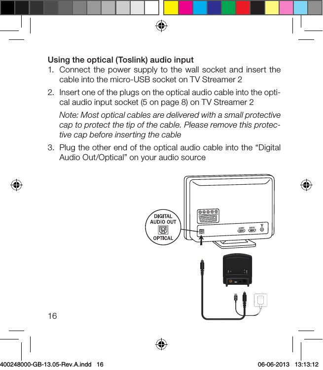 16Using the optical (Toslink) audio input1.  Connect the power supply to the wall socket and insert the cable into the micro-USB socket on TV Streamer 22.  Insert one of the plugs on the optical audio cable into the opti-cal audio input socket (5 on page 8) on TV Streamer 2Note: Most optical cables are delivered with a small protective cap to protect the tip of the cable. Please remove this protec-tive cap before inserting the cable3.  Plug the other end of the optical audio cable into the “Digital Audio Out/Optical” on your audio source400248000-GB-13.05-Rev.A.indd   16 06-06-2013   13:13:12