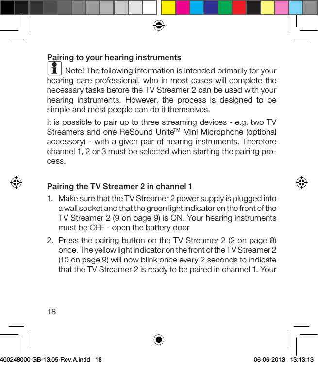 18Pairing to your hearing instrumentsi Note! The following information is intended primarily for your hearing care professional, who in most cases will complete the necessary tasks before the TV Streamer 2 can be used with your hearing instruments. However, the process is designed to be simple and most people can do it themselves.It is possible to pair up to three streaming devices - e.g. two TV Streamers and one ReSound UniteTM Mini Microphone (optional accessory) - with a given pair of hearing instruments. Therefore channel 1, 2 or 3 must be selected when starting the pairing pro-cess.Pairing the TV Streamer 2 in channel 11.  Make sure that the TV Streamer 2 power supply is plugged into a wall socket and that the green light indicator on the front of the  TV Streamer 2 (9 on page 9) is ON. Your hearing instruments must be OFF - open the battery door 2.  Press the pairing button on the TV Streamer 2 (2 on page 8) once. The yellow light indicator on the front of the TV Streamer 2 (10 on page 9) will now blink once every 2 seconds to indicate that the TV Streamer 2 is ready to be paired in channel 1. Your 400248000-GB-13.05-Rev.A.indd   18 06-06-2013   13:13:13