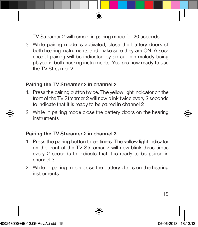 19TV Streamer 2 will remain in pairing mode for 20 seconds3.  While pairing mode is activated, close the battery doors of both hearing instruments and make sure they are ON. A suc-cessful pairing will be indicated by an audible melody being played in both hearing instruments. You are now ready to use the TV Streamer 2Pairing the TV Streamer 2 in channel 21.  Press the pairing button twice. The yellow light indicator on the front of the TV Streamer 2 will now blink twice every 2 seconds to indicate that it is ready to be paired in channel 22.  While in pairing mode close the battery doors on the hearing instruments Pairing the TV Streamer 2 in channel 31.  Press the pairing button three times. The yellow light indicator on the front of the TV Streamer 2 will now blink three times every 2 seconds to indicate that it is ready to be paired in channel 3 2.  While in pairing mode close the battery doors on the hearing instruments400248000-GB-13.05-Rev.A.indd   19 06-06-2013   13:13:13