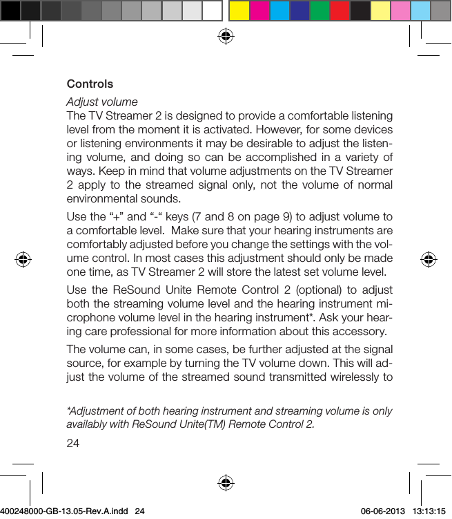 24ControlsAdjust volumeThe TV Streamer 2 is designed to provide a comfortable listening level from the moment it is activated. However, for some devices or listening environments it may be desirable to adjust the listen-ing volume, and doing so can be accomplished in a variety of ways. Keep in mind that volume adjustments on the TV Streamer 2 apply to the streamed signal only, not the volume of normal environmental sounds.Use the “+” and “-“ keys (7 and 8 on page 9) to adjust volume to a comfortable level.  Make sure that your hearing instruments are comfortably adjusted before you change the settings with the vol-ume control. In most cases this adjustment should only be made one time, as TV Streamer 2 will store the latest set volume level. Use the ReSound Unite Remote Control 2 (optional) to adjust both the streaming volume level and the hearing instrument mi-crophone volume level in the hearing instrument*. Ask your hear-ing care professional for more information about this accessory.The volume can, in some cases, be further adjusted at the signal source, for example by turning the TV volume down. This will ad-just the volume of the streamed sound transmitted wirelessly to *Adjustment of both hearing instrument and streaming volume is only availably with ReSound Unite(TM) Remote Control 2.400248000-GB-13.05-Rev.A.indd   24 06-06-2013   13:13:15