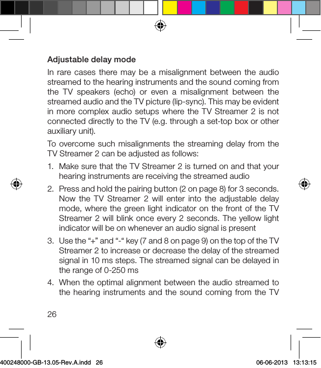 26Adjustable delay modeIn rare cases there may be a misalignment between the audio streamed to the hearing instruments and the sound coming from the TV speakers (echo) or even a misalignment between the streamed audio and the TV picture (lip-sync). This may be evident in more complex audio setups where the TV Streamer 2 is not connected directly to the TV (e.g. through a set-top box or other auxiliary unit).To overcome such misalignments the streaming delay from the TV Streamer 2 can be adjusted as follows:1.  Make sure that the TV Streamer 2 is turned on and that your hearing instruments are receiving the streamed audio2.  Press and hold the pairing button (2 on page 8) for 3 seconds. Now the TV Streamer 2 will enter into the adjustable delay mode, where the green light indicator on the front of the TV Streamer 2 will blink once every 2 seconds. The yellow light indicator will be on whenever an audio signal is present3.  Use the “+” and “-“ key (7 and 8 on page 9) on the top of the TV Streamer 2 to increase or decrease the delay of the streamed signal in 10 ms steps. The streamed signal can be delayed in the range of 0-250 ms4.  When the optimal alignment between the audio streamed to the hearing instruments and the sound coming from the TV 400248000-GB-13.05-Rev.A.indd   26 06-06-2013   13:13:15