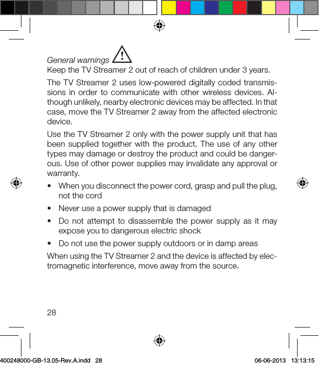 28General warnings iKeep the TV Streamer 2 out of reach of children under 3 years.The TV Streamer 2 uses low-powered digitally coded transmis-sions in order to communicate with other wireless devices. Al-though unlikely, nearby electronic devices may be affected. In that case, move the TV Streamer 2 away from the affected electronic device.Use the TV Streamer 2 only with the power supply unit that has been supplied together with the product. The use of any other types may damage or destroy the product and could be danger-ous. Use of other power supplies may invalidate any approval or warranty. •  When you disconnect the power cord, grasp and pull the plug, not the cord•  Never use a power supply that is damaged•  Do not attempt to disassemble the power supply as it may expose you to dangerous electric shock•  Do not use the power supply outdoors or in damp areasWhen using the TV Streamer 2 and the device is affected by elec-tromagnetic interference, move away from the source.400248000-GB-13.05-Rev.A.indd   28 06-06-2013   13:13:15