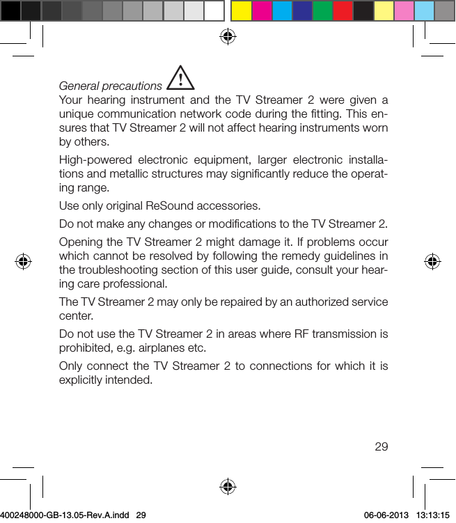 29General precautions iYour hearing instrument and the TV Streamer 2 were given a unique communication network code during the ﬁtting. This en-sures that TV Streamer 2 will not affect hearing instruments worn by others.High-powered electronic equipment, larger electronic installa-tions and metallic structures may signiﬁcantly reduce the operat-ing range. Use only original ReSound accessories.Do not make any changes or modiﬁcations to the TV Streamer 2.Opening the TV Streamer 2 might damage it. If problems occur which cannot be resolved by following the remedy guidelines in the troubleshooting section of this user guide, consult your hear-ing care professional.The TV Streamer 2 may only be repaired by an authorized service center.Do not use the TV Streamer 2 in areas where RF transmission is prohibited, e.g. airplanes etc.Only connect the TV Streamer 2 to connections for which it is explicitly intended.400248000-GB-13.05-Rev.A.indd   29 06-06-2013   13:13:15