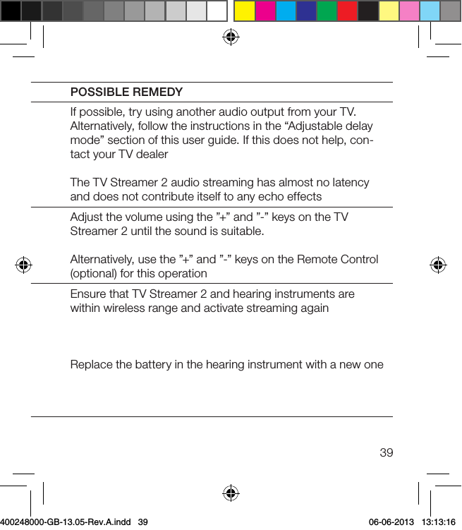 39SYMPTOM CAUSEPOSSIBLE REMEDYThe sound from the  TV Streamer 2 is not synchro-nized with the sound from the TV loudspeakersYour TV is not able to syn-chronize the sound from the selected audio outputs with the sound from the TV loudspeakersIf possible, try using another audio output from your TV. Alternatively, follow the instructions in the “Adjustable delay mode” section of this user guide. If this does not help, con-tact your TV dealerThe TV Streamer 2 audio streaming has almost no latency and does not contribute itself to any echo effectsThe sound from the hearing instruments is either too low or too highThe audio input level is not suitable for listeningAdjust the volume using the ”+” and ”-” keys on the TV Streamer 2 until the sound is suitable.Alternatively, use the ”+” and ”-” keys on the Remote Control (optional) for this operationA hearing instrument uninten-tionally drops out of the strea-ming programThe TV Streamer 2 and hearing instruments have been out of wireless range for more than 5 minutesThe battery in the hearing instrument is so depleted that it no longer supports audio streamingEnsure that TV Streamer 2 and hearing instruments are within wireless range and activate streaming againReplace the battery in the hearing instrument with a new one400248000-GB-13.05-Rev.A.indd   39 06-06-2013   13:13:16