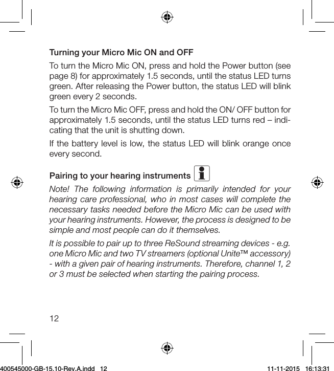 12Turning your Micro Mic ON and OFFTo turn the Micro Mic ON, press and hold the Power button (see page 8) for approximately 1.5 seconds, until the status LED turns green. After releasing the Power button, the status LED will blink green every 2 seconds. To turn the Micro Mic OFF, press and hold the ON/ OFF button for approximately 1.5 seconds, until the status LED turns red – indi-cating that the unit is shutting down. If the battery level is low, the status LED will blink orange once every second.Pairing to your hearing instruments i Note! The following information is primarily intended for your hearing care professional, who in most cases will complete the necessary tasks needed before the Micro Mic can be used with your hearing instruments. However, the process is designed to be simple and most people can do it themselves.It is possible to pair up to three ReSound streaming devices - e.g. one Micro Mic and two TV streamers (optional Unite™ accessory) - with a given pair of hearing instruments. Therefore, channel 1, 2 or 3 must be selected when starting the pairing process.400545000-GB-15.10-Rev.A.indd   12 11-11-2015   16:13:31