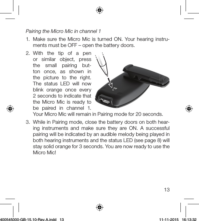 13Pairing the Micro Mic in channel 1 1.  Make sure the Micro Mic is turned ON. Your hearing instru-ments must be OFF – open the battery doors.2.  With the tip of a pen or similar object, press the small pairing but-ton once, as shown in the picture to the right. The status LED will now blink orange once every 2 seconds to indicate that the Micro Mic is ready to be paired in channel 1. Your Micro Mic will remain in Pairing mode for 20 seconds.3.  While in Pairing mode, close the battery doors on both hear-ing instruments and make sure they are ON. A successful pairing will be indicated by an audible melody being played in both hearing instruments and the status LED (see page 8) will stay solid orange for 3 seconds. You are now ready to use the  Micro Mic!400545000-GB-15.10-Rev.A.indd   13 11-11-2015   16:13:32