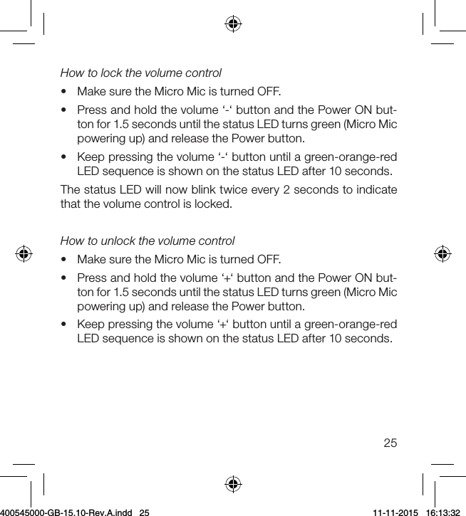 25How to lock the volume control•  Make sure the Micro Mic is turned OFF.•  Press and hold the volume ‘-‘ button and the Power ON but-ton for 1.5 seconds until the status LED turns green (Micro Mic powering up) and release the Power button.•  Keep pressing the volume ‘-‘ button until a green-orange-red LED sequence is shown on the status LED after 10 seconds. The status LED will now blink twice every 2 seconds to indicate that the volume control is locked.How to unlock the volume control•  Make sure the Micro Mic is turned OFF.•  Press and hold the volume ‘+‘ button and the Power ON but-ton for 1.5 seconds until the status LED turns green (Micro Mic powering up) and release the Power button.•  Keep pressing the volume ‘+‘ button until a green-orange-red LED sequence is shown on the status LED after 10 seconds. 400545000-GB-15.10-Rev.A.indd   25 11-11-2015   16:13:32