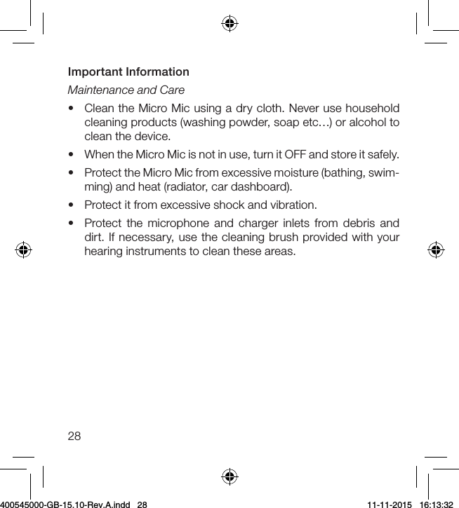 28Important Information  Maintenance and Care•  Clean the Micro Mic using a dry cloth. Never use household cleaning products (washing powder, soap etc…) or alcohol to clean the device.•  When the Micro Mic is not in use, turn it OFF and store it safely.•  Protect the Micro Mic from excessive moisture (bathing, swim-ming) and heat (radiator, car dashboard).•  Protect it from excessive shock and vibration.•  Protect the microphone and charger inlets from debris and dirt. If necessary, use the cleaning brush provided with your hearing instruments to clean these areas.400545000-GB-15.10-Rev.A.indd   28 11-11-2015   16:13:32