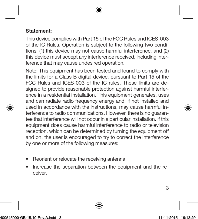 3Statement:This device complies with Part 15 of the FCC Rules and ICES-003 of the IC Rules. Operation is subject to the following two condi-tions: (1) this device may not cause harmful interference, and (2) this device must accept any interference received, including inter-ference that may cause undesired operation.Note: This equipment has been tested and found to comply with the limits for a Class B digital device, pursuant to Part 15 of the FCC Rules and ICES-003 of the IC rules. These limits are de-signed to provide reasonable protection against harmful interfer-ence in a residential installation. This equipment generates, uses and can radiate radio frequency energy and, if not installed and used in accordance with the instructions, may cause harmful in-terference to radio communications. However, there is no guaran-tee that interference will not occur in a particular installation. If this equipment does cause harmful interference to radio or television reception, which can be determined by turning the equipment off and on, the user is encouraged to try to correct the interference by one or more of the following measures:•  Reorient or relocate the receiving antenna.•  Increase the separation between the equipment and the re-ceiver.400545000-GB-15.10-Rev.A.indd   3 11-11-2015   16:13:29
