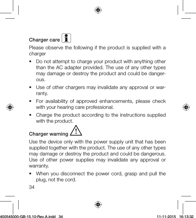 34Charger care iPlease observe the following if the product is supplied with a charger•  Do not attempt to charge your product with anything other than the AC adapter provided. The use of any other types may damage or destroy the product and could be danger-ous. •  Use of other chargers may invalidate any approval or war-ranty.•  For availability of approved enhancements, please check with your hearing care professional.•  Charge the product according to the instructions supplied with the product.Charger warning i  Use the device only with the power supply unit that has been supplied together with the product. The use of any other types may damage or destroy the product and could be dangerous. Use of other power supplies may invalidate any approval or warranty.•  When you disconnect the power cord, grasp and pull the plug, not the cord.400545000-GB-15.10-Rev.A.indd   34 11-11-2015   16:13:32